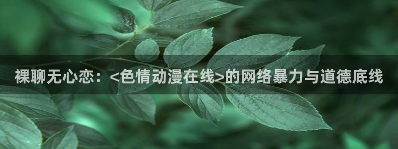 里番动漫app有哪些：裸聊无心恋：<色情动漫在线>的网络暴力与道德底线