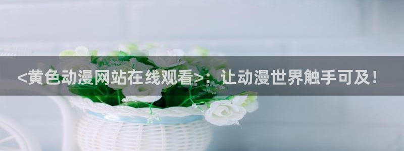 里番有哪些：<黄色动漫网站在线观看>：让动漫世界触手可及！