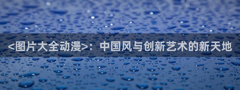 旧里番漫画：<图片大全动漫>：中国风与创新艺术的新天地
